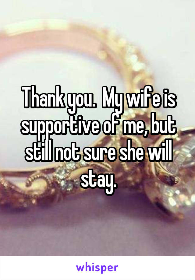 Thank you.  My wife is supportive of me, but still not sure she will stay.