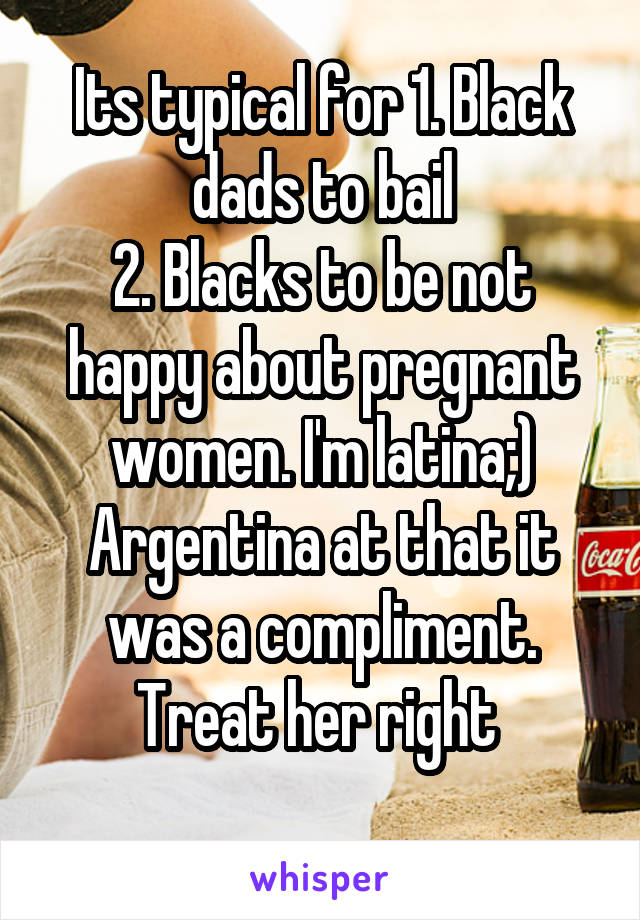 Its typical for 1. Black dads to bail
2. Blacks to be not happy about pregnant women. I'm latina;) Argentina at that it was a compliment. Treat her right 
