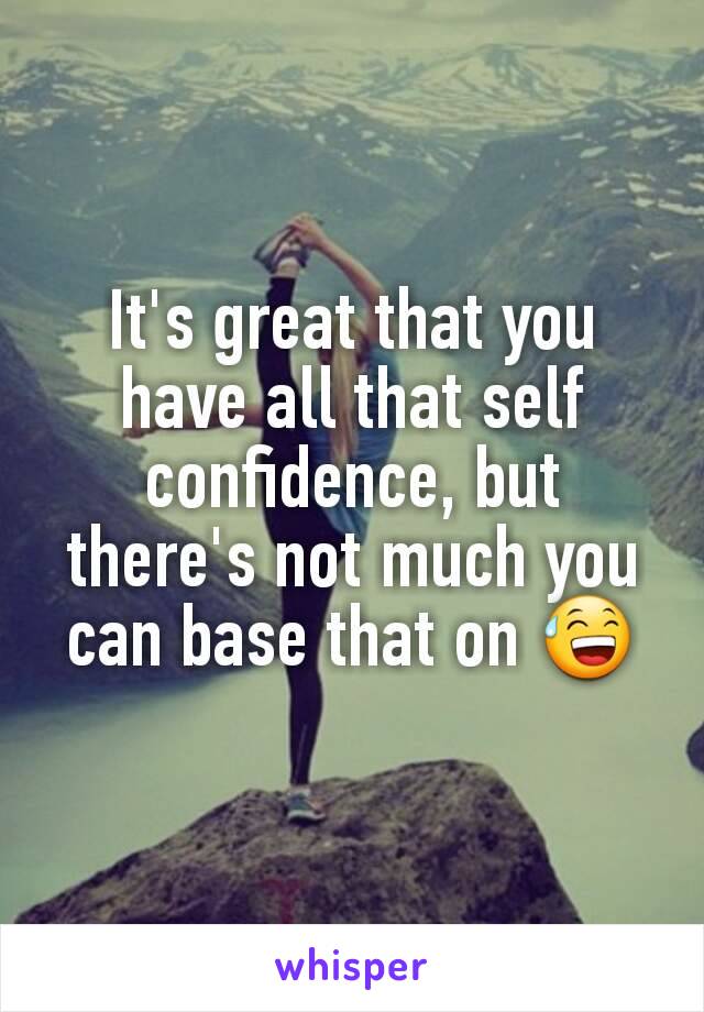It's great that you have all that self confidence, but there's not much you can base that on 😅
