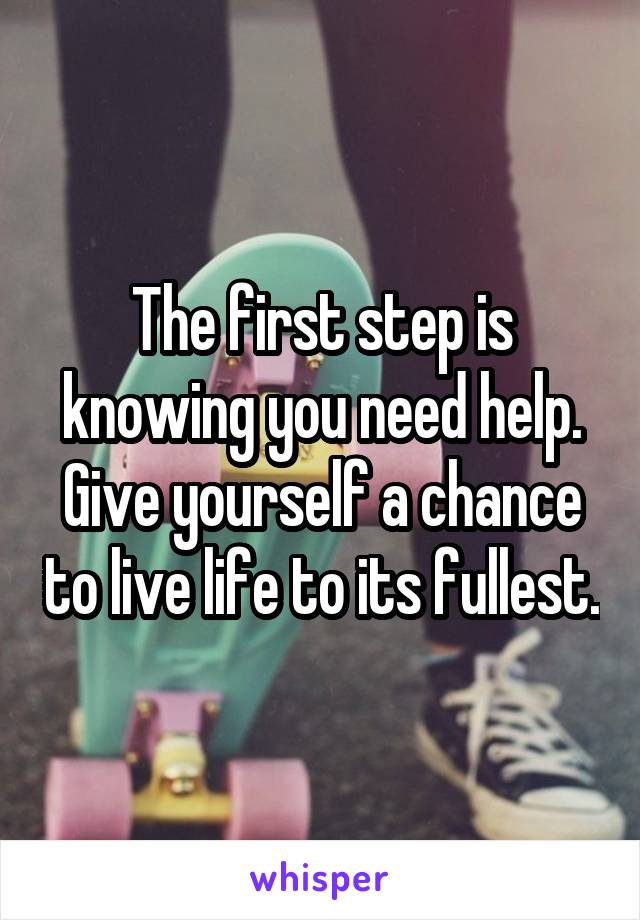 The first step is knowing you need help. Give yourself a chance to live life to its fullest.