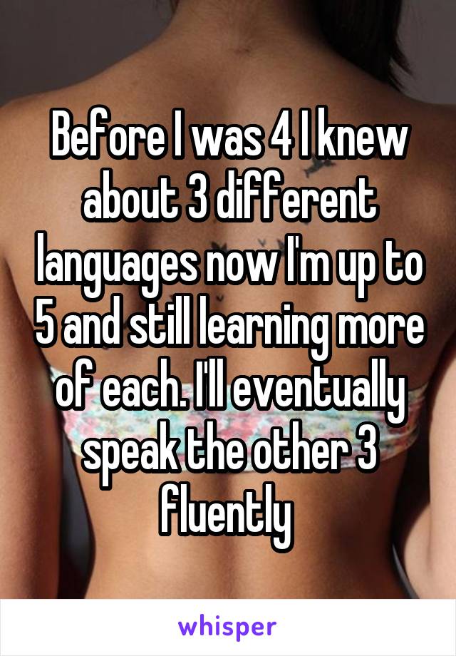 Before I was 4 I knew about 3 different languages now I'm up to 5 and still learning more of each. I'll eventually speak the other 3 fluently 