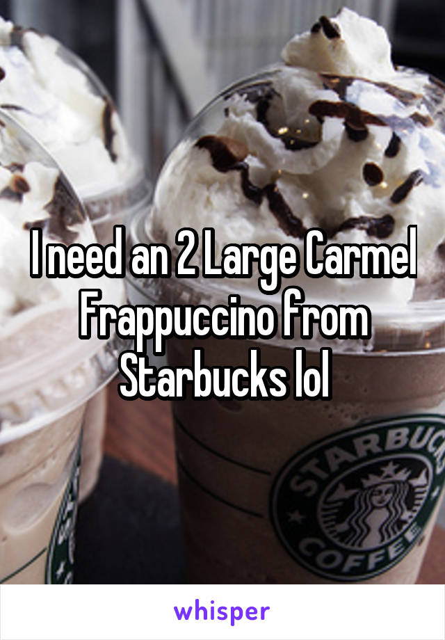 I need an 2 Large Carmel Frappuccino from Starbucks lol