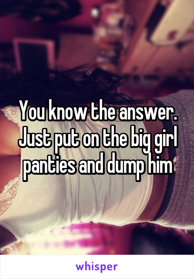 You know the answer. Just put on the big girl panties and dump him