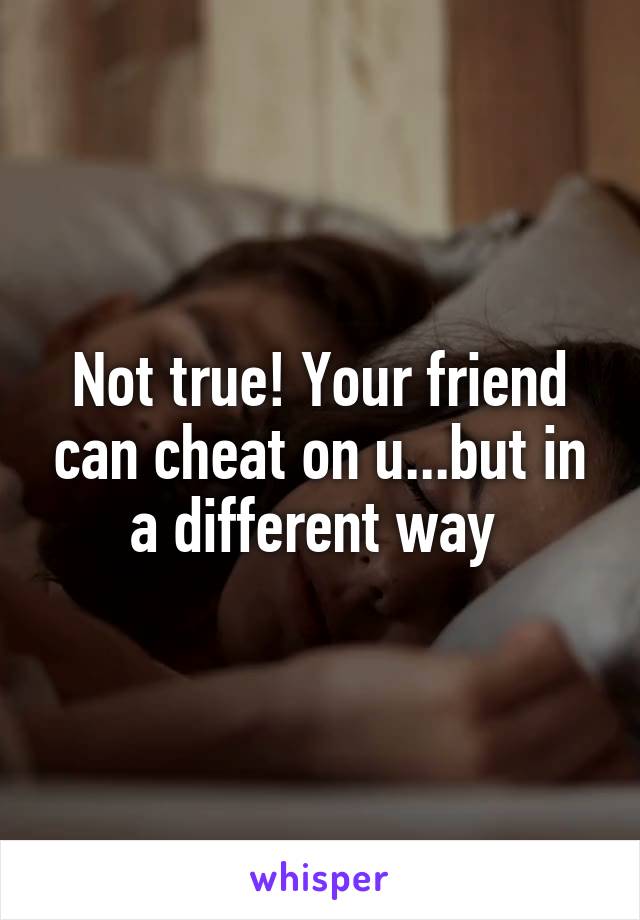 Not true! Your friend can cheat on u...but in a different way 