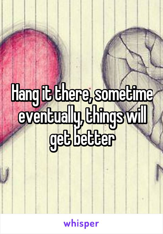 Hang it there, sometime eventually, things will get better
