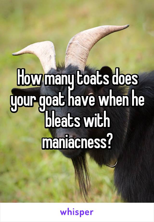 How many toats does your goat have when he bleats with maniacness?