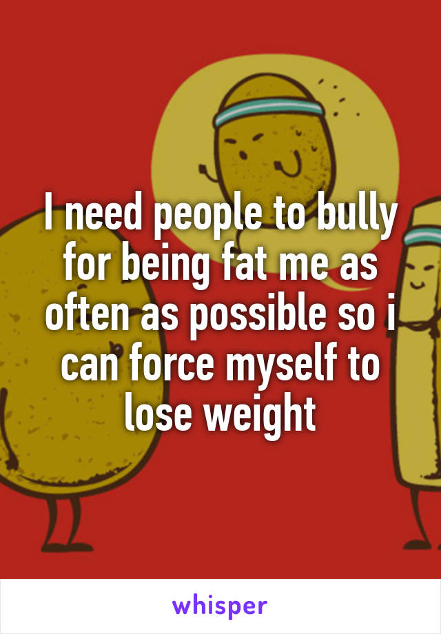 I need people to bully for being fat me as often as possible so i can force myself to lose weight