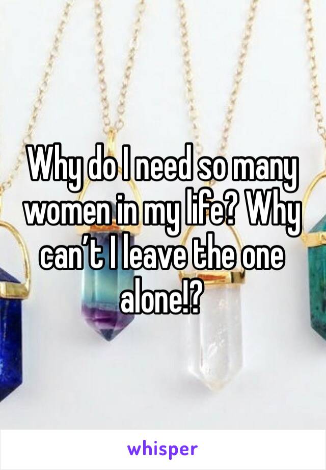 Why do I need so many women in my life? Why can’t I leave the one alone!?