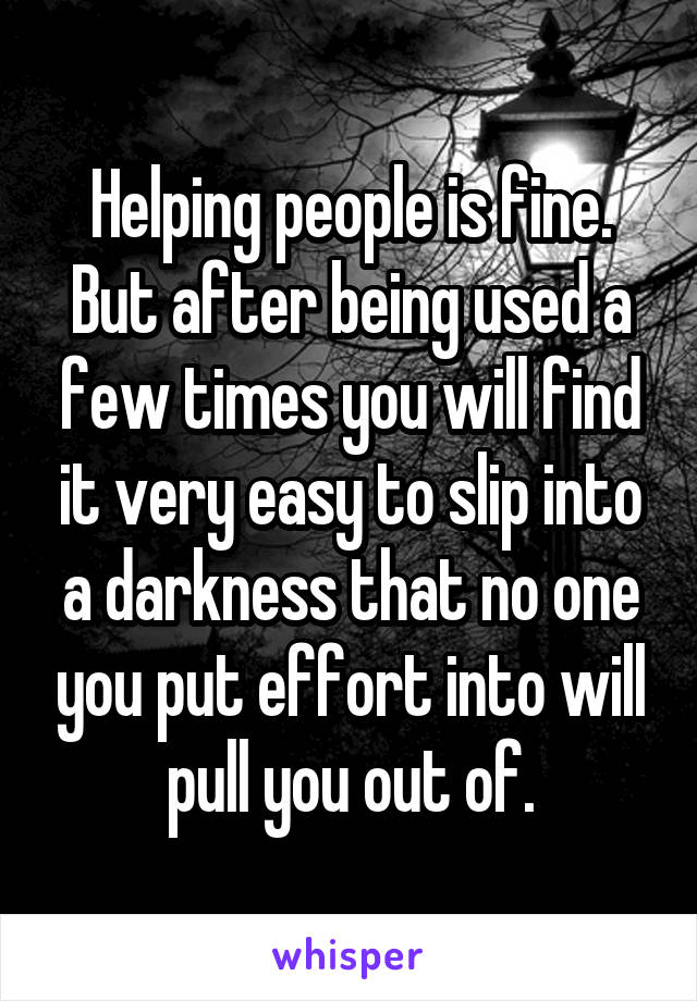 Helping people is fine. But after being used a few times you will find it very easy to slip into a darkness that no one you put effort into will pull you out of.