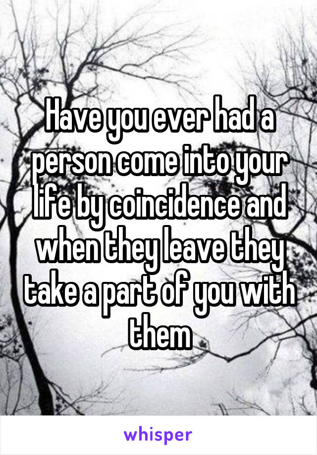 Have you ever had a person come into your life by coincidence and when they leave they take a part of you with them