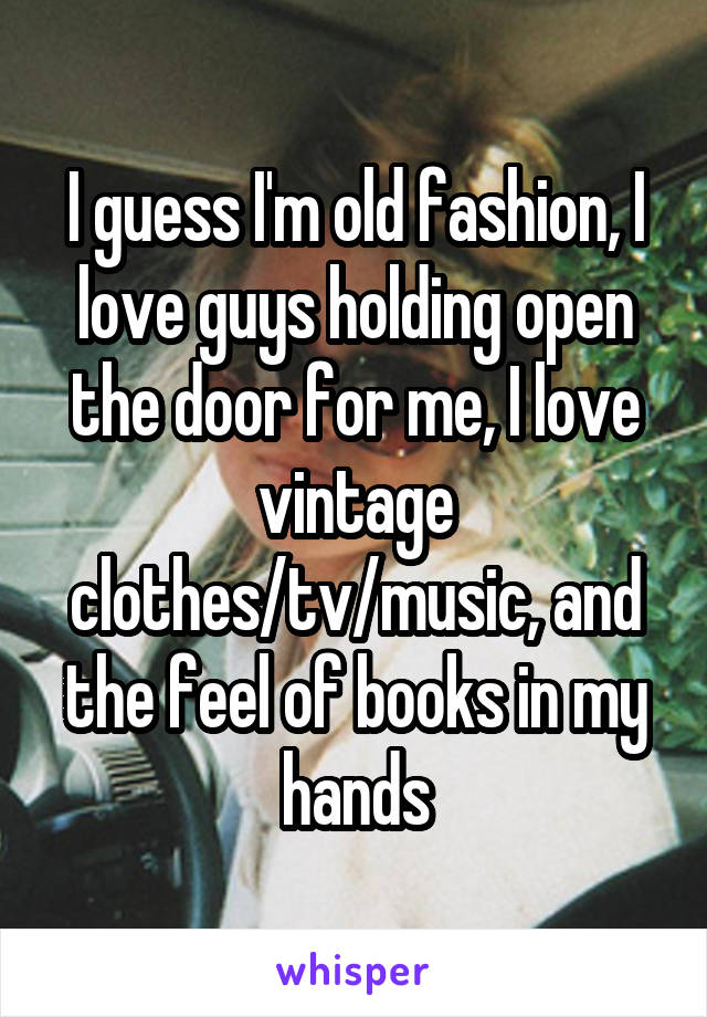 I guess I'm old fashion, I love guys holding open the door for me, I love vintage clothes/tv/music, and the feel of books in my hands