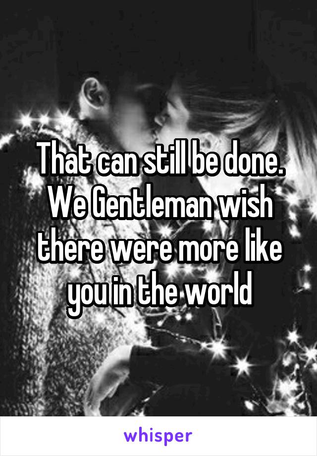 That can still be done. We Gentleman wish there were more like you in the world