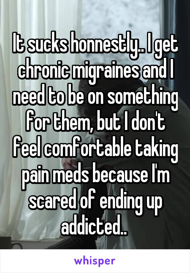 It sucks honnestly.. I get chronic migraines and I need to be on something for them, but I don't feel comfortable taking pain meds because I'm scared of ending up addicted.. 