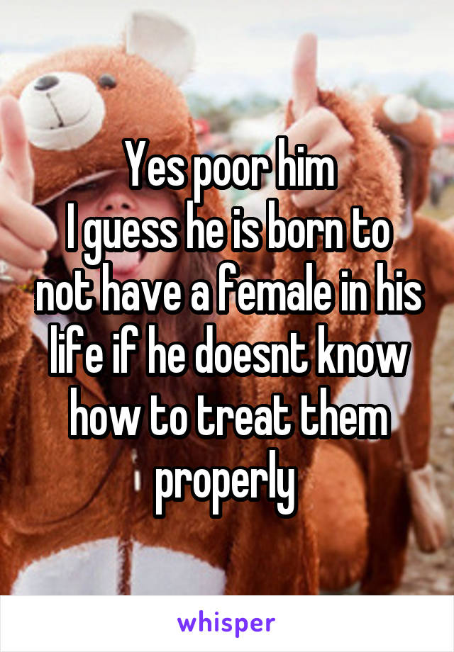 Yes poor him
I guess he is born to not have a female in his life if he doesnt know how to treat them properly 