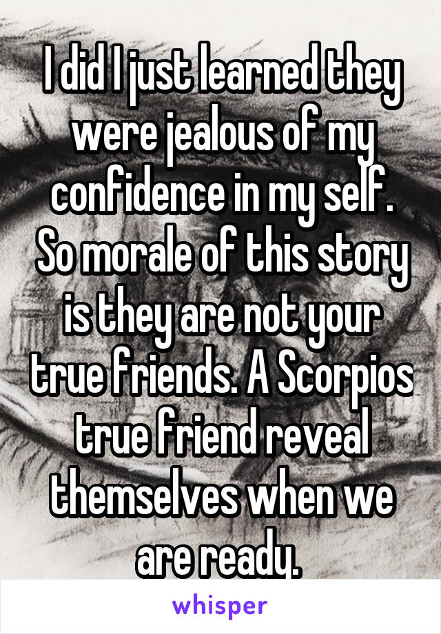 I did I just learned they were jealous of my confidence in my self. So morale of this story is they are not your true friends. A Scorpios true friend reveal themselves when we are ready. 