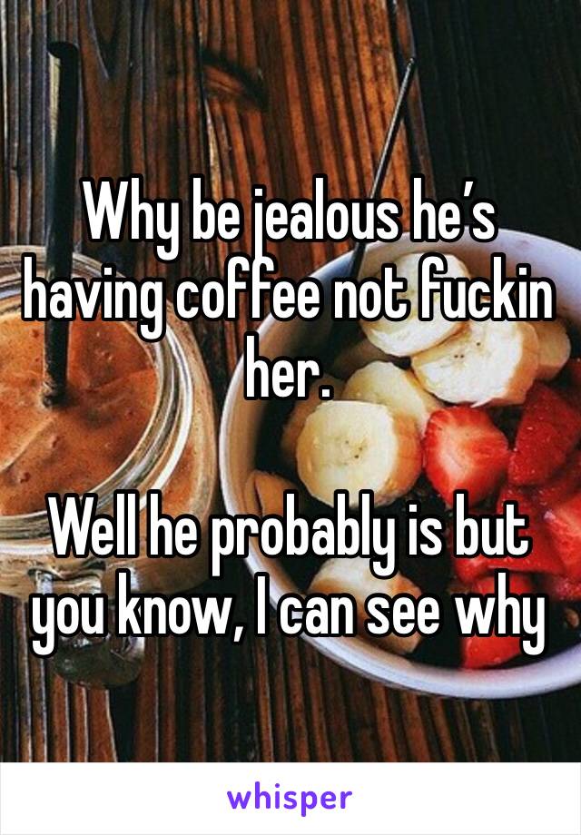 Why be jealous he’s having coffee not fuckin her. 

Well he probably is but you know, I can see why 