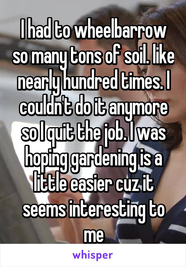 I had to wheelbarrow so many tons of soil. like nearly hundred times. I couldn't do it anymore so I quit the job. I was hoping gardening is a little easier cuz it seems interesting to me