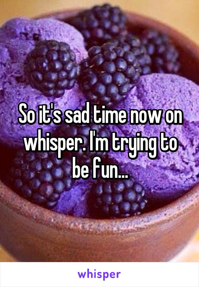 So it's sad time now on whisper. I'm trying to be fun...
