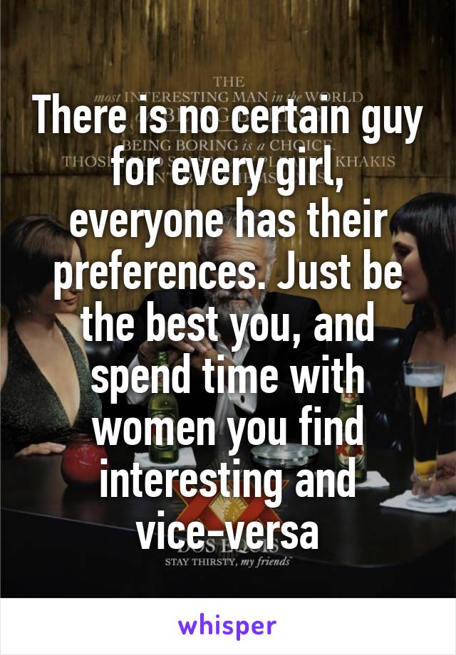 There is no certain guy for every girl, everyone has their preferences. Just be the best you, and spend time with women you find interesting and vice-versa