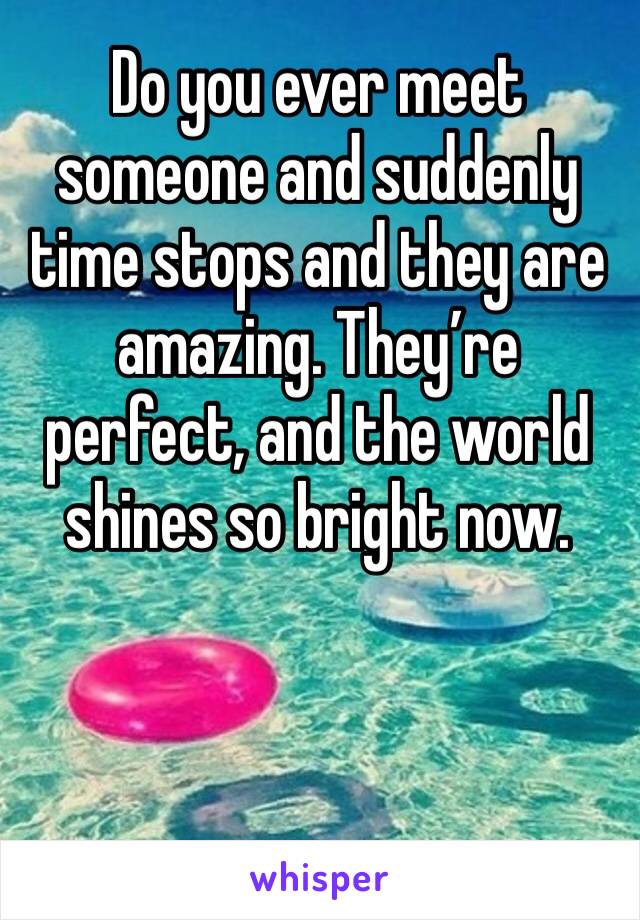 Do you ever meet someone and suddenly time stops and they are amazing. They’re perfect, and the world shines so bright now. 