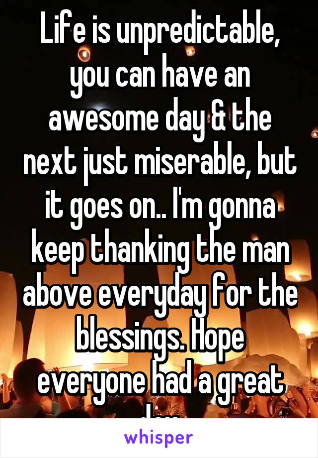 Life is unpredictable, you can have an awesome day & the next just miserable, but it goes on.. I'm gonna keep thanking the man above everyday for the blessings. Hope everyone had a great day.