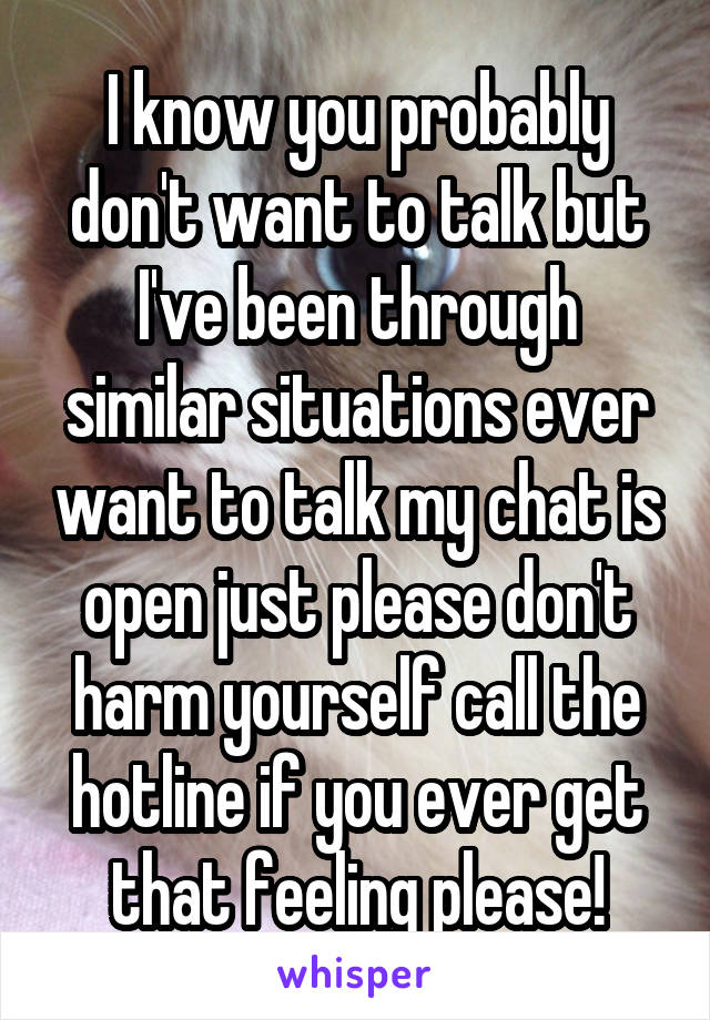 I know you probably don't want to talk but I've been through similar situations ever want to talk my chat is open just please don't harm yourself call the hotline if you ever get that feeling please!