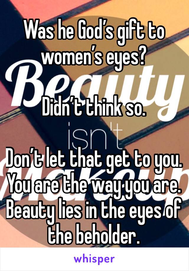 Was he God’s gift to women’s eyes?

Didn’t think so.

Don’t let that get to you. You are the way you are.
Beauty lies in the eyes of the beholder.