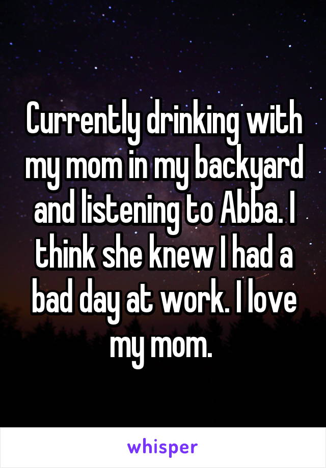 Currently drinking with my mom in my backyard and listening to Abba. I think she knew I had a bad day at work. I love my mom. 