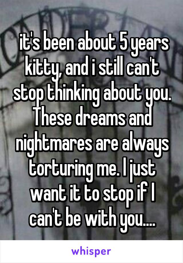  it's been about 5 years kitty, and i still can't stop thinking about you. These dreams and nightmares are always torturing me. I just want it to stop if I can't be with you....