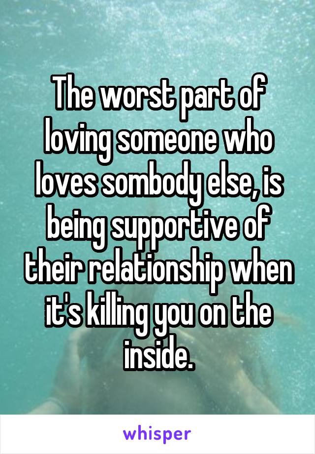 The worst part of loving someone who loves sombody else, is being supportive of their relationship when it's killing you on the inside.