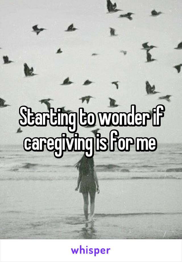 Starting to wonder if caregiving is for me 