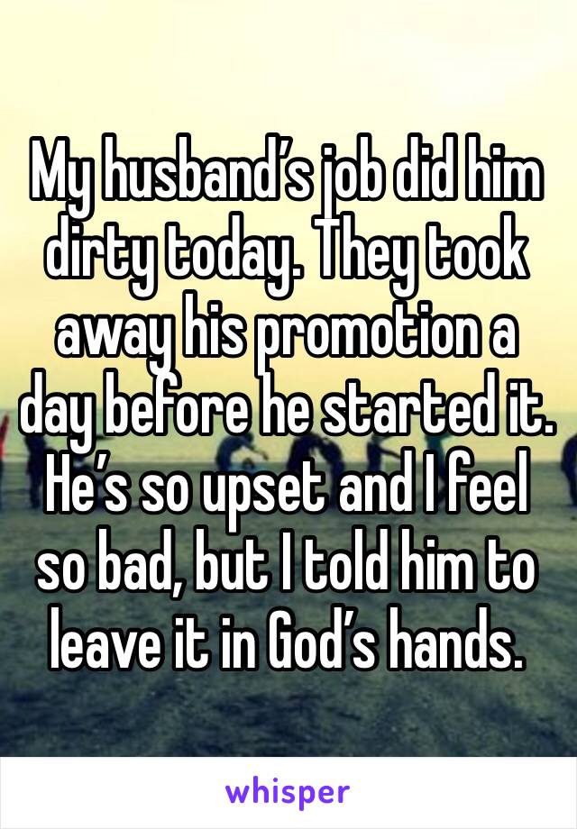 My husband’s job did him dirty today. They took away his promotion a day before he started it. He’s so upset and I feel so bad, but I told him to leave it in God’s hands.