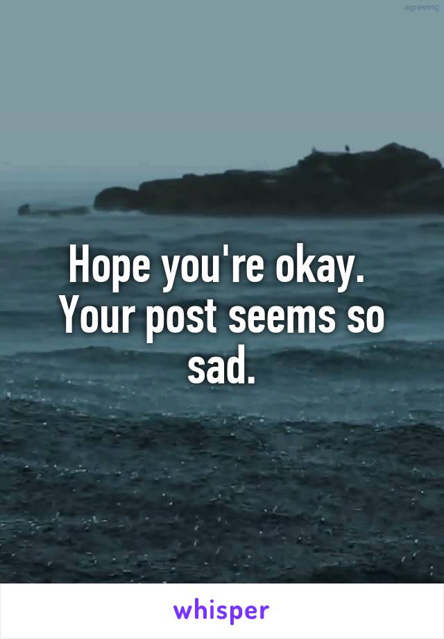 Hope you're okay. 
Your post seems so sad.