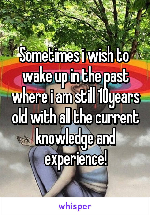 Sometimes i wish to  wake up in the past where i am still 10years old with all the current knowledge and experience!