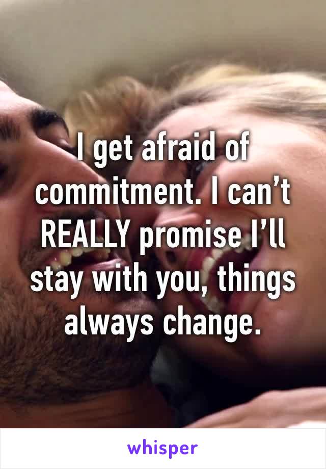 I get afraid of commitment. I can’t REALLY promise I’ll stay with you, things always change.