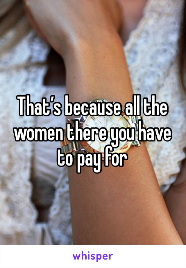That’s because all the women there you have to pay for 