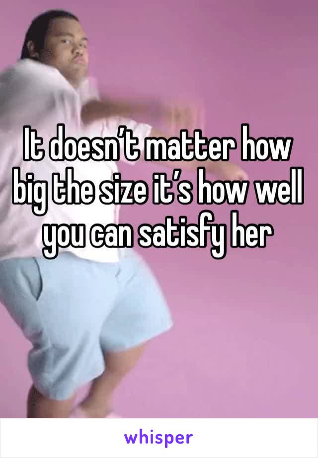 It doesn’t matter how big the size it’s how well you can satisfy her