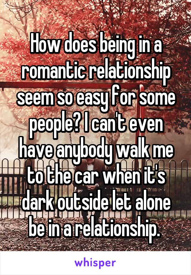 How does being in a romantic relationship seem so easy for some people? I can't even have anybody walk me to the car when it's dark outside let alone be in a relationship. 