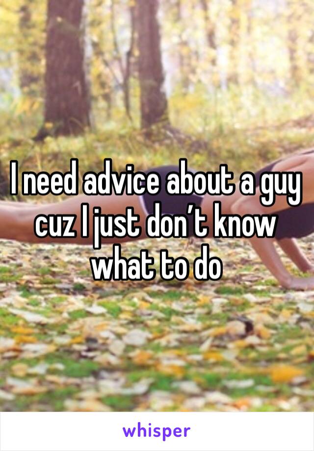 I need advice about a guy cuz I just don’t know what to do 