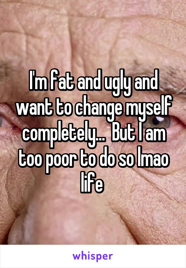 I'm fat and ugly and want to change myself completely...  But I am too poor to do so lmao life 