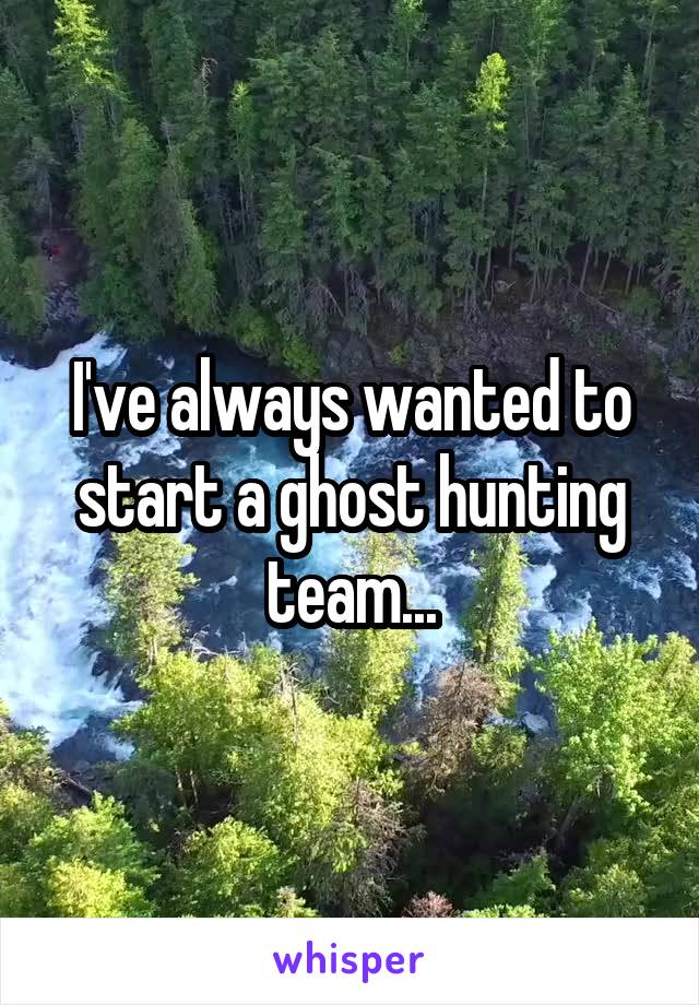 I've always wanted to start a ghost hunting team...