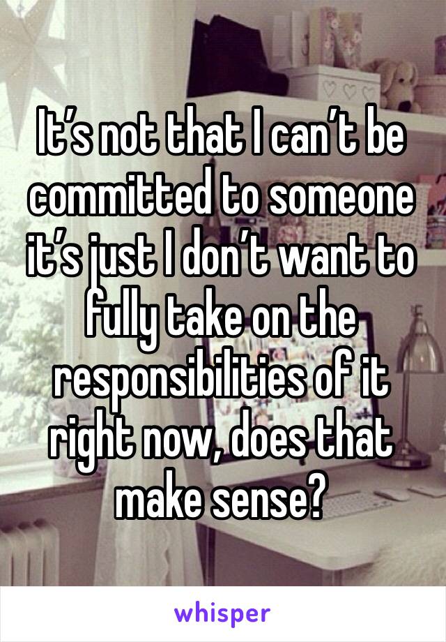 It’s not that I can’t be committed to someone it’s just I don’t want to fully take on the responsibilities of it right now, does that make sense? 
