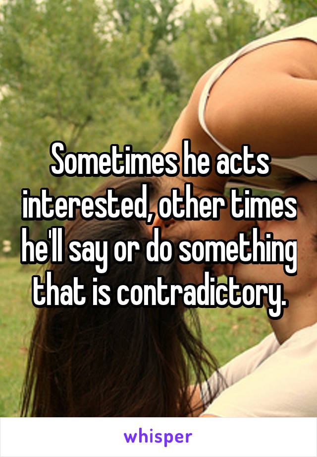 Sometimes he acts interested, other times he'll say or do something that is contradictory.