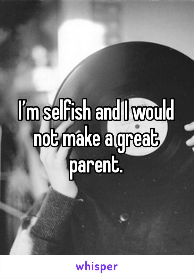 I’m selfish and I would not make a great parent.