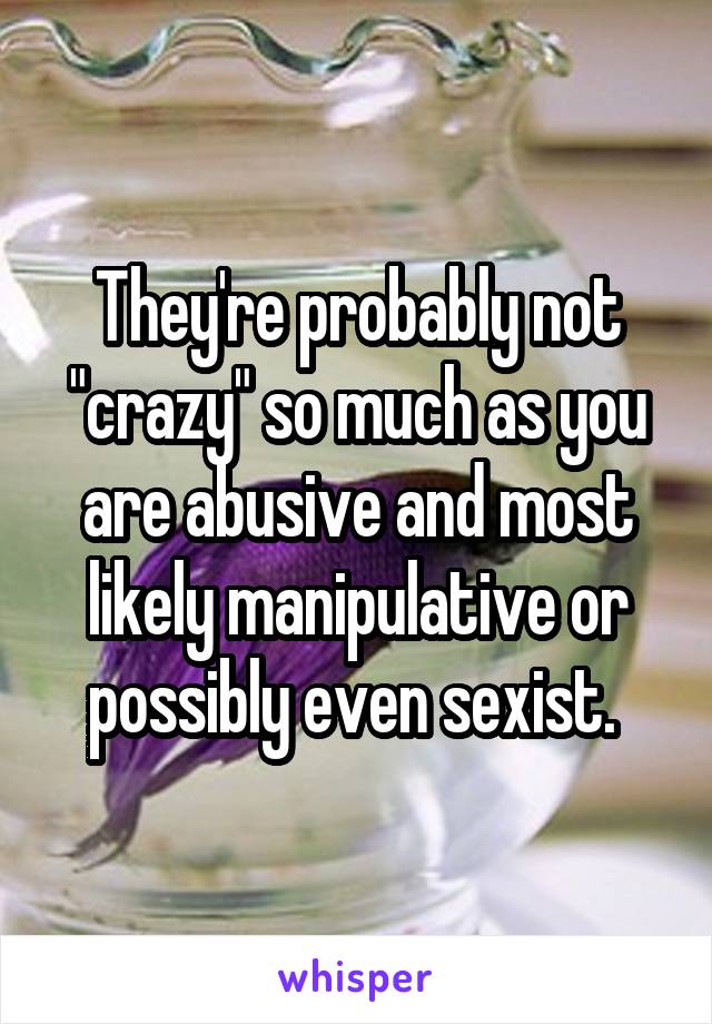 They're probably not "crazy" so much as you are abusive and most likely manipulative or possibly even sexist. 
