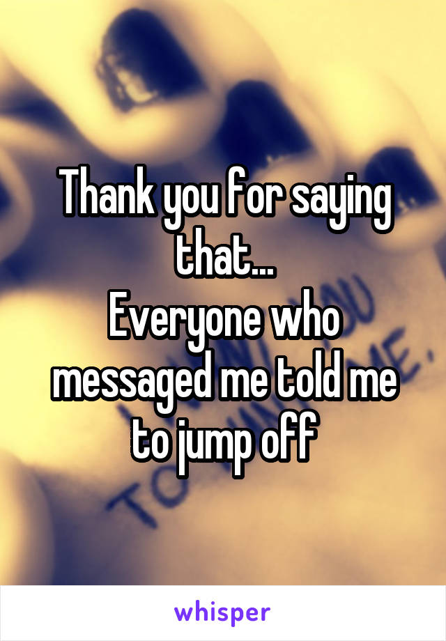 Thank you for saying that...
Everyone who messaged me told me to jump off