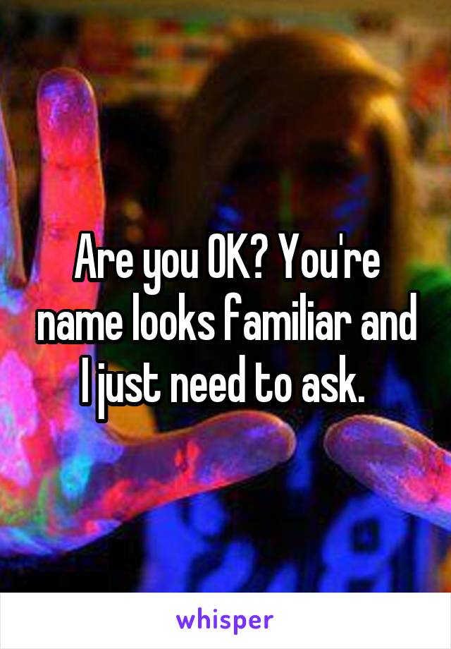 Are you OK? You're name looks familiar and I just need to ask. 