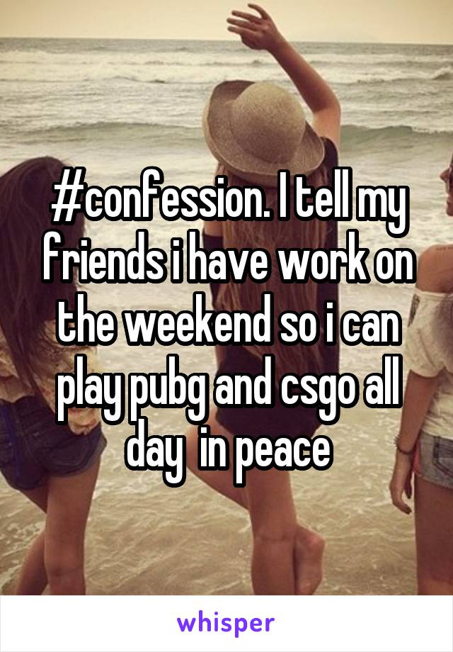 #confession. I tell my friends i have work on the weekend so i can play pubg and csgo all day  in peace