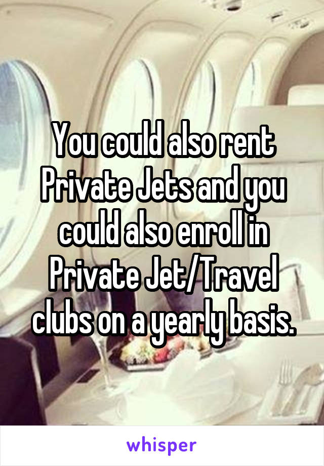 You could also rent Private Jets and you could also enroll in Private Jet/Travel clubs on a yearly basis.