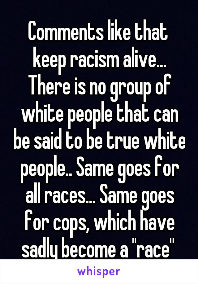 Comments like that  keep racism alive... There is no group of white people that can be said to be true white people.. Same goes for all races... Same goes for cops, which have sadly become a "race" 